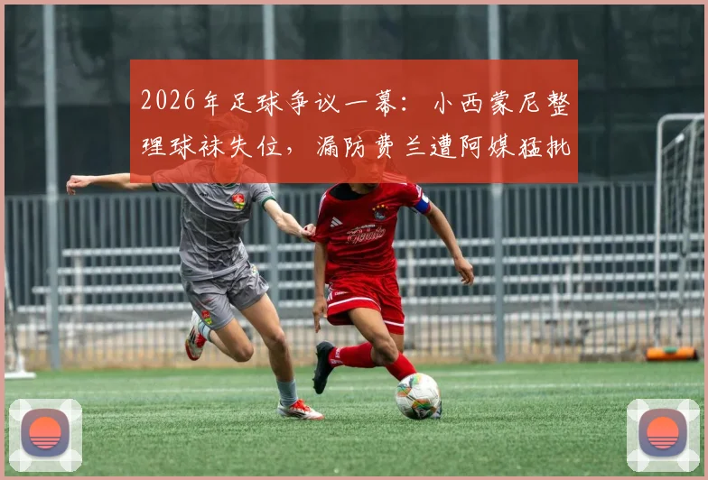 2026年足球争议一幕：小西蒙尼整理球袜失位，漏防费兰遭阿媒猛批，细节回放与分析