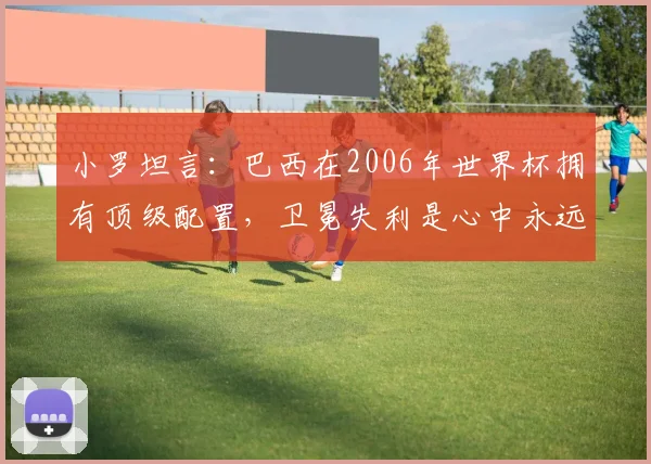 小罗坦言：巴西在2006年世界杯拥有顶级配置，卫冕失利是心中永远的痛，深度解析当年阵容与败因