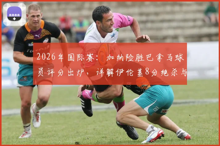 2026年国际赛:加纳险胜巴拿马球员评分出炉,详解伊伦基8分绝杀与塞梅尼奥低迷原因,附全场数据统计