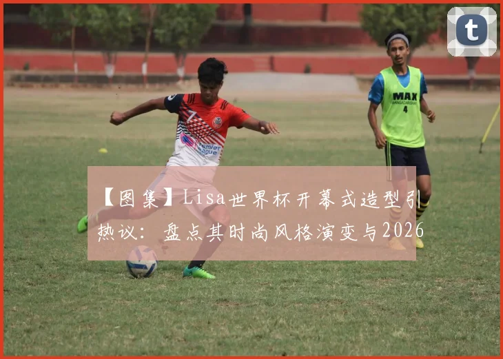 【图集】Lisa世界杯开幕式造型引热议：盘点其时尚风格演变与2026美国世界杯期待点