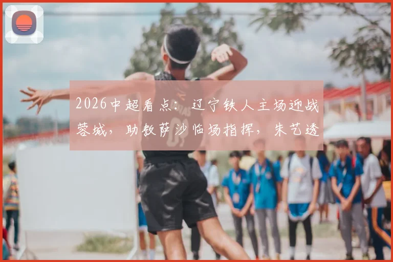 2026中超看点:辽宁铁人主场迎战蓉城,助教萨沙临场指挥,朱艺透露最新部署