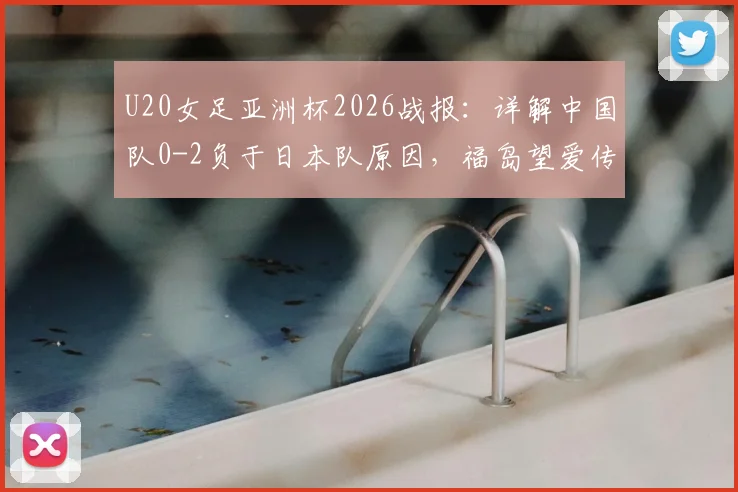 U20女足亚洲杯2026战报：详解中国队0-2负于日本队原因，福岛望爱传射表现分析及未来展望