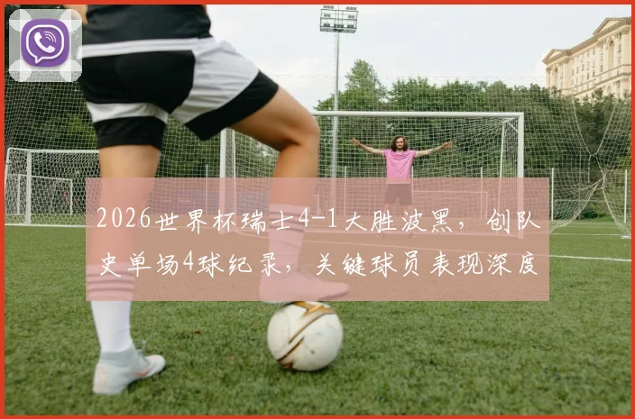 2026世界杯瑞士4-1大胜波黑，创队史单场4球纪录，关键球员表现深度解析