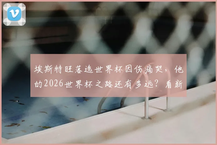埃斯特旺落选世界杯因伤痛哭，他的2026世界杯之路还有多远？看新星如何应对重大挫折