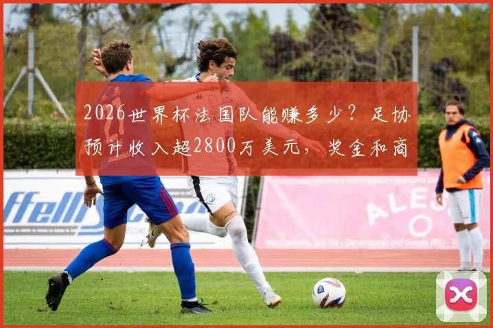 2026世界杯法国队能赚多少?足协预计收入超2800万美元,奖金和商业分成详解