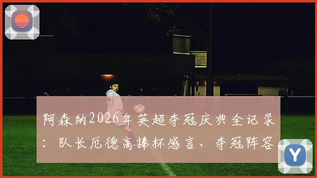 阿森纳2026年英超夺冠庆典全记录：队长厄德高捧杯感言、夺冠阵容名单及时隔22年重夺冠军的激情时刻回顾