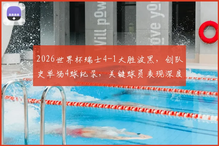 2026世界杯瑞士4-1大胜波黑,创队史单场4球纪录,关键球员表现深度解析