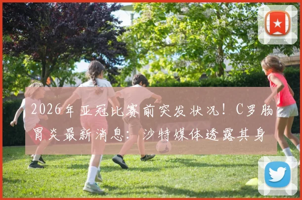 2026年亚冠比赛前突发状况！C罗肠胃炎最新消息：沙特媒体透露其身体不适，出战利雅得胜利比赛成疑
