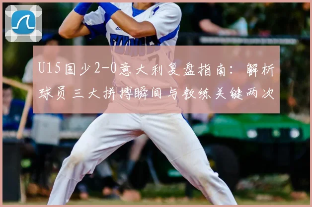 U15国少2-0意大利复盘指南:解析球员三大拼搏瞬间与教练关键两次临场调度,媒体人独家观点汇总