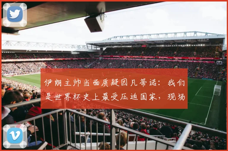 伊朗主帅当面质疑因凡蒂诺：我们是世界杯史上最受压迫国家，现场对峙视频引热议