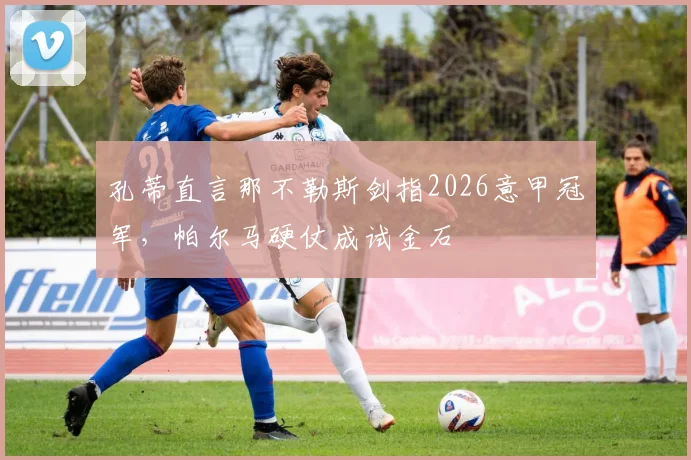 孔蒂直言那不勒斯剑指2026意甲冠军，帕尔马硬仗成试金石